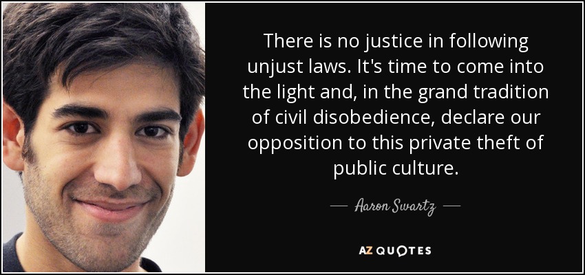 There is no justice in following unjust laws. It's time to come into the light and, in the grand tradition of civil disobedience, declare our opposition to this private theft of public culture. - Aaron Swartz