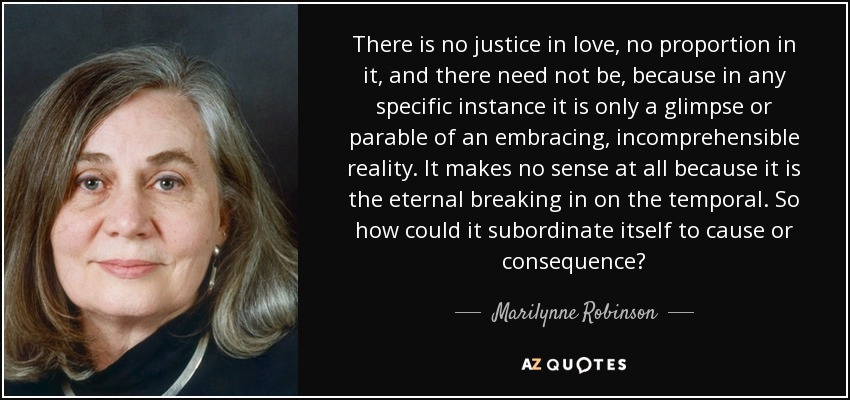 There is no justice in love, no proportion in it, and there need not be, because in any specific instance it is only a glimpse or parable of an embracing, incomprehensible reality. It makes no sense at all because it is the eternal breaking in on the temporal. So how could it subordinate itself to cause or consequence? - Marilynne Robinson