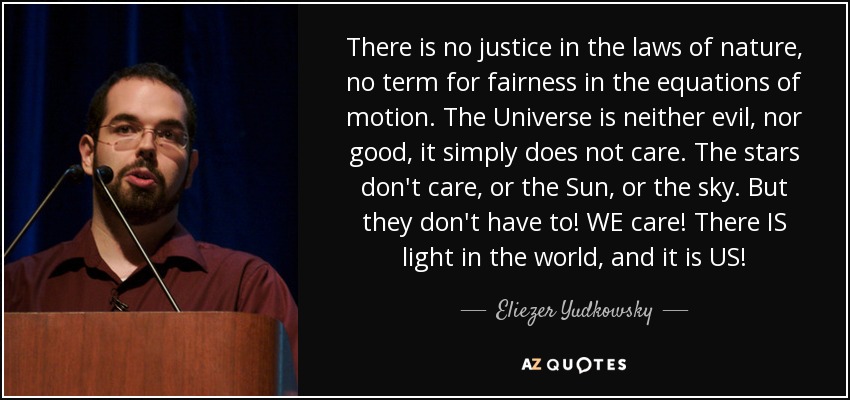There is no justice in the laws of nature, no term for fairness in the equations of motion. The Universe is neither evil, nor good, it simply does not care. The stars don't care, or the Sun, or the sky. But they don't have to! WE care! There IS light in the world, and it is US! - Eliezer Yudkowsky