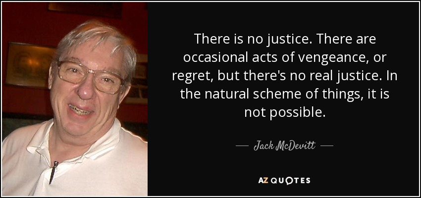 There is no justice. There are occasional acts of vengeance, or regret, but there's no real justice. In the natural scheme of things, it is not possible. - Jack McDevitt