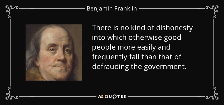 There is no kind of dishonesty into which otherwise good people more easily and frequently fall than that of defrauding the government. - Benjamin Franklin