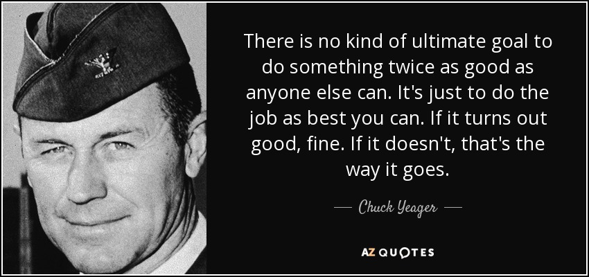 There is no kind of ultimate goal to do something twice as good as anyone else can. It's just to do the job as best you can. If it turns out good, fine. If it doesn't, that's the way it goes. - Chuck Yeager