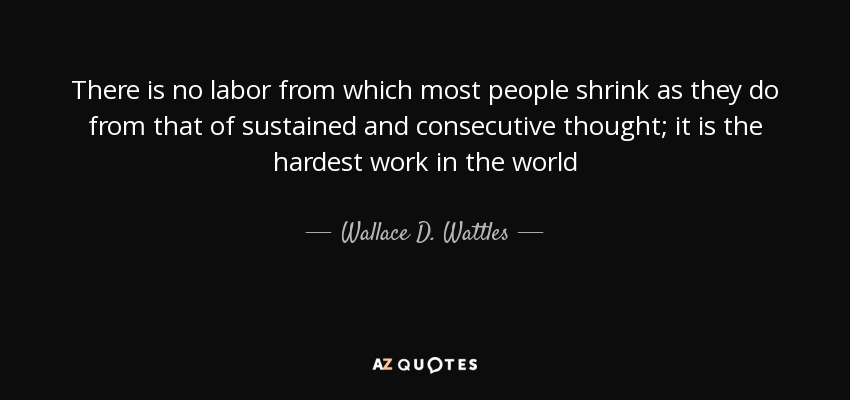 There is no labor from which most people shrink as they do from that of sustained and consecutive thought; it is the hardest work in the world - Wallace D. Wattles