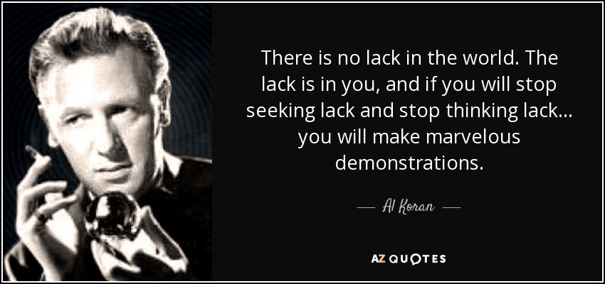 There is no lack in the world. The lack is in you , and if you will stop seeking lack and stop thinking lack... you will make marvelous demonstrations. - Al Koran