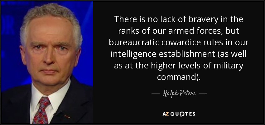 There is no lack of bravery in the ranks of our armed forces, but bureaucratic cowardice rules in our intelligence establishment (as well as at the higher levels of military command). - Ralph Peters
