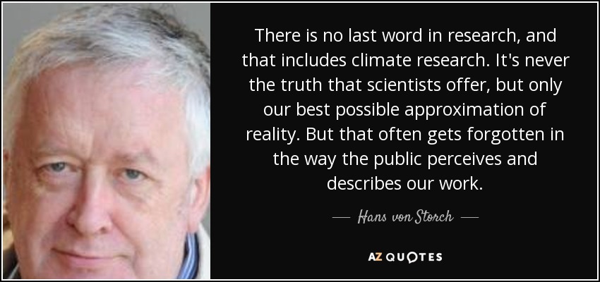 There is no last word in research, and that includes climate research. It's never the truth that scientists offer, but only our best possible approximation of reality. But that often gets forgotten in the way the public perceives and describes our work. - Hans von Storch