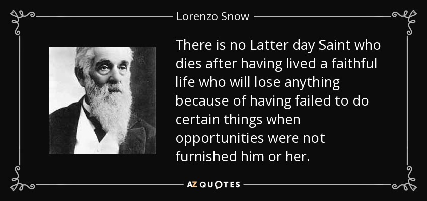 There is no Latter day Saint who dies after having lived a faithful life who will lose anything because of having failed to do certain things when opportunities were not furnished him or her. - Lorenzo Snow