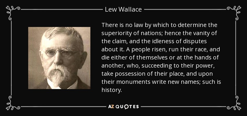 There is no law by which to determine the superiority of nations; hence the vanity of the claim, and the idleness of disputes about it. A people risen, run their race, and die either of themselves or at the hands of another, who, succeeding to their power, take possession of their place, and upon their monuments write new names; such is history. - Lew Wallace