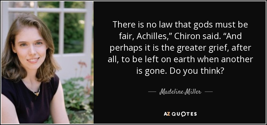 There is no law that gods must be fair, Achilles,” Chiron said. “And perhaps it is the greater grief, after all, to be left on earth when another is gone. Do you think? - Madeline Miller