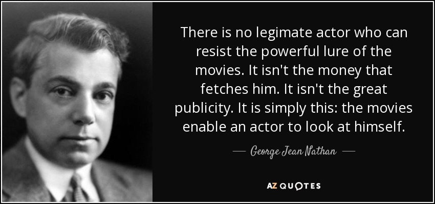 There is no legimate actor who can resist the powerful lure of the movies. It isn't the money that fetches him. It isn't the great publicity. It is simply this: the movies enable an actor to look at himself. - George Jean Nathan