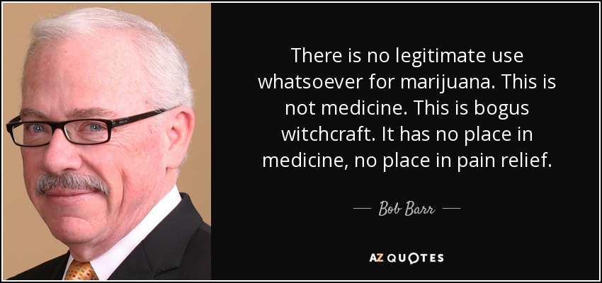 There is no legitimate use whatsoever for marijuana. This is not medicine. This is bogus witchcraft. It has no place in medicine, no place in pain relief. - Bob Barr