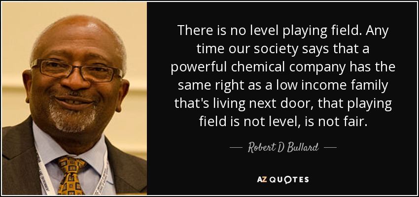 There is no level playing field. Any time our society says that a powerful chemical company has the same right as a low income family that's living next door, that playing field is not level, is not fair. - Robert D Bullard