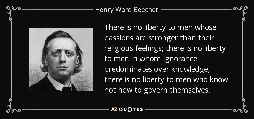 There is no liberty to men whose passions are stronger than their religious feelings; there is no liberty to men in whom ignorance predominates over knowledge; there is no liberty to men who know not how to govern themselves. - Henry Ward Beecher
