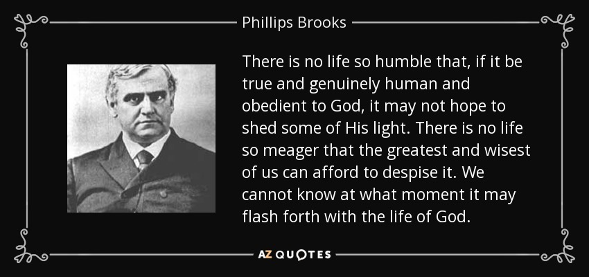 There is no life so humble that, if it be true and genuinely human and obedient to God, it may not hope to shed some of His light. There is no life so meager that the greatest and wisest of us can afford to despise it. We cannot know at what moment it may flash forth with the life of God. - Phillips Brooks