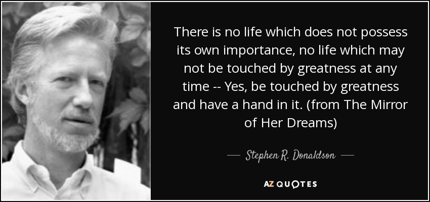 There is no life which does not possess its own importance, no life which may not be touched by greatness at any time -- Yes, be touched by greatness and have a hand in it. (from The Mirror of Her Dreams) - Stephen R. Donaldson