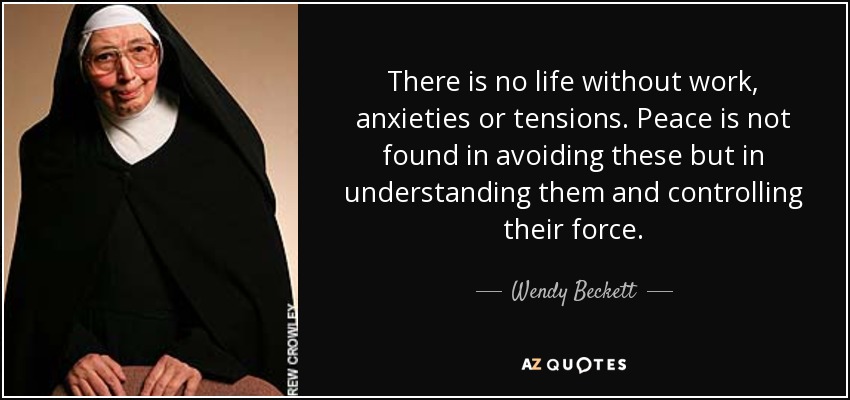 There is no life without work, anxieties or tensions. Peace is not found in avoiding these but in understanding them and controlling their force. - Wendy Beckett