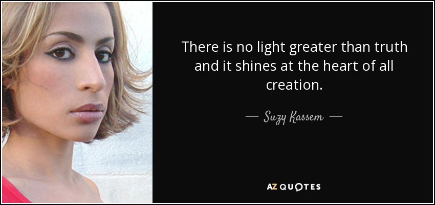 There is no light greater than truth and it shines at the heart of all creation. - Suzy Kassem