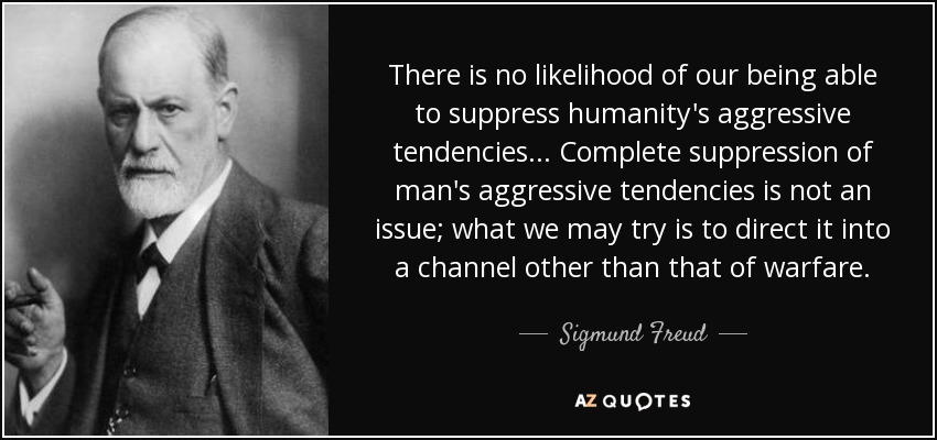 There is no likelihood of our being able to suppress humanity's aggressive tendencies... Complete suppression of man's aggressive tendencies is not an issue; what we may try is to direct it into a channel other than that of warfare. - Sigmund Freud