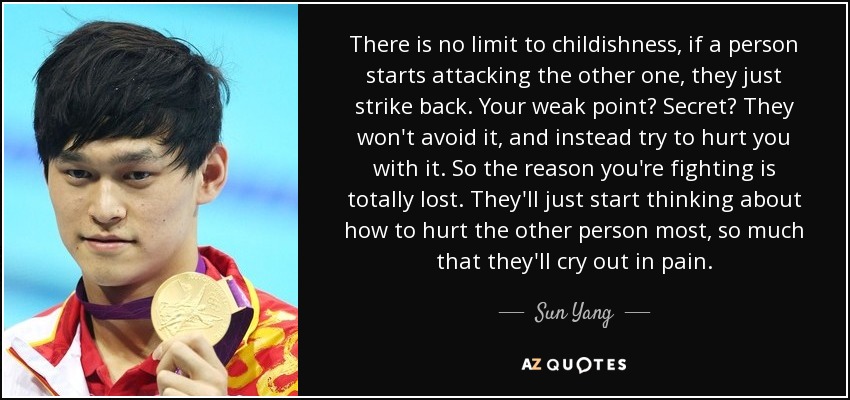 There is no limit to childishness, if a person starts attacking the other one, they just strike back. Your weak point? Secret? They won't avoid it, and instead try to hurt you with it. So the reason you're fighting is totally lost. They'll just start thinking about how to hurt the other person most, so much that they'll cry out in pain. - Sun Yang