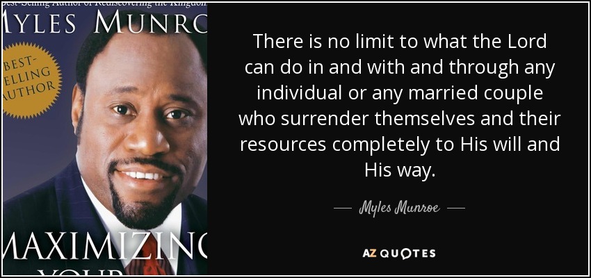 There is no limit to what the Lord can do in and with and through any individual or any married couple who surrender themselves and their resources completely to His will and His way. - Myles Munroe