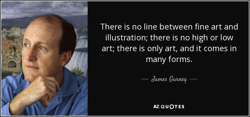 There is no line between fine art and illustration; there is no high or low art; there is only art, and it comes in many forms. - James Gurney