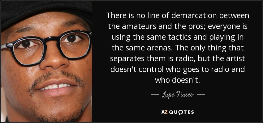 There is no line of demarcation between the amateurs and the pros; everyone is using the same tactics and playing in the same arenas. The only thing that separates them is radio, but the artist doesn't control who goes to radio and who doesn't. - Lupe Fiasco