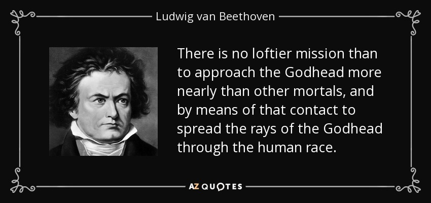 There is no loftier mission than to approach the Godhead more nearly than other mortals, and by means of that contact to spread the rays of the Godhead through the human race. - Ludwig van Beethoven