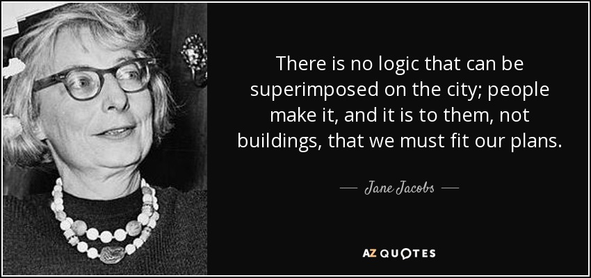 There is no logic that can be superimposed on the city; people make it, and it is to them, not buildings, that we must fit our plans. - Jane Jacobs