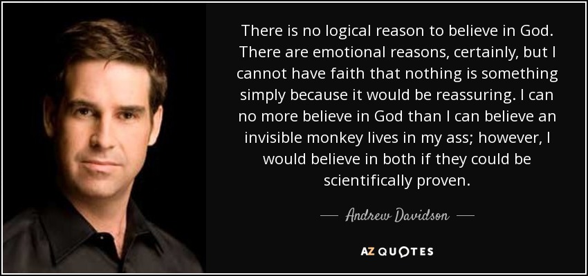 There is no logical reason to believe in God. There are emotional reasons, certainly, but I cannot have faith that nothing is something simply because it would be reassuring. I can no more believe in God than I can believe an invisible monkey lives in my ass; however, I would believe in both if they could be scientifically proven. - Andrew Davidson