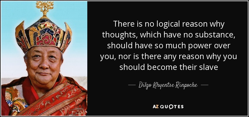 There is no logical reason why thoughts, which have no substance, should have so much power over you, nor is there any reason why you should become their slave - Dilgo Khyentse Rinpoche