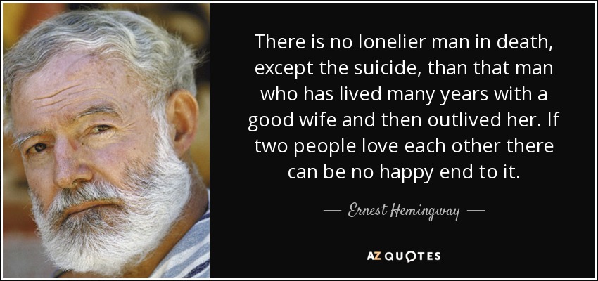 There is no lonelier man in death, except the suicide, than that man who has lived many years with a good wife and then outlived her. If two people love each other there can be no happy end to it. - Ernest Hemingway
