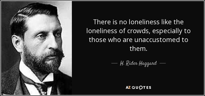 There is no loneliness like the loneliness of crowds, especially to those who are unaccustomed to them. - H. Rider Haggard