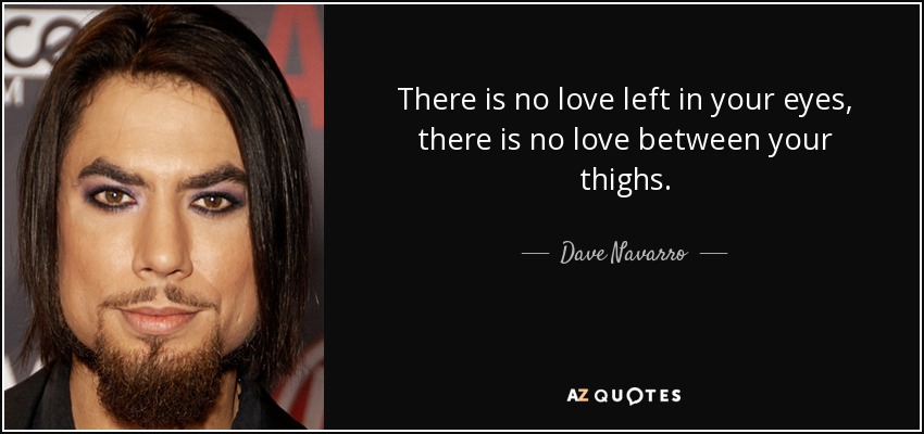There is no love left in your eyes, there is no love between your thighs. - Dave Navarro