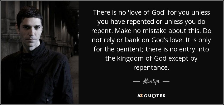 There is no 'love of God' for you unless you have repented or unless you do repent. Make no mistake about this. Do not rely or bank on God's love. It is only for the penitent; there is no entry into the kingdom of God except by repentance. - Martyn