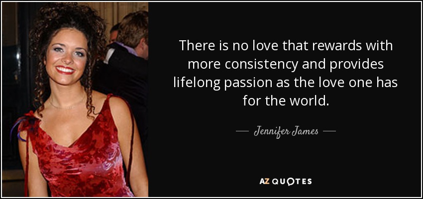 There is no love that rewards with more consistency and provides lifelong passion as the love one has for the world. - Jennifer James