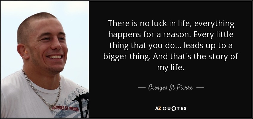 There is no luck in life, everything happens for a reason. Every little thing that you do... leads up to a bigger thing. And that's the story of my life. - Georges St-Pierre