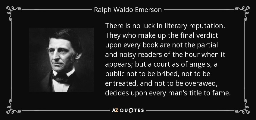 There is no luck in literary reputation. They who make up the final verdict upon every book are not the partial and noisy readers of the hour when it appears; but a court as of angels, a public not to be bribed, not to be entreated, and not to be overawed, decides upon every man's title to fame. - Ralph Waldo Emerson