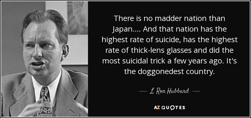 There is no madder nation than Japan. ... And that nation has the highest rate of suicide, has the highest rate of thick-lens glasses and did the most suicidal trick a few years ago. It's the doggonedest country. - L. Ron Hubbard