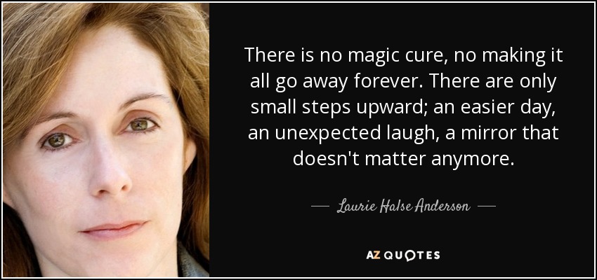 There is no magic cure, no making it all go away forever. There are only small steps upward; an easier day, an unexpected laugh, a mirror that doesn't matter anymore. - Laurie Halse Anderson