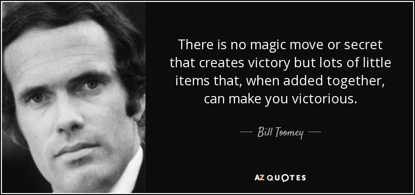 There is no magic move or secret that creates victory but lots of little items that, when added together, can make you victorious. - Bill Toomey