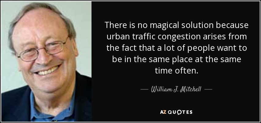 There is no magical solution because urban traffic congestion arises from the fact that a lot of people want to be in the same place at the same time often. - William J. Mitchell