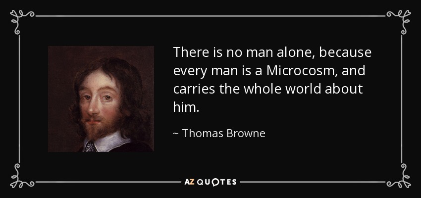 There is no man alone, because every man is a Microcosm, and carries the whole world about him. - Thomas Browne