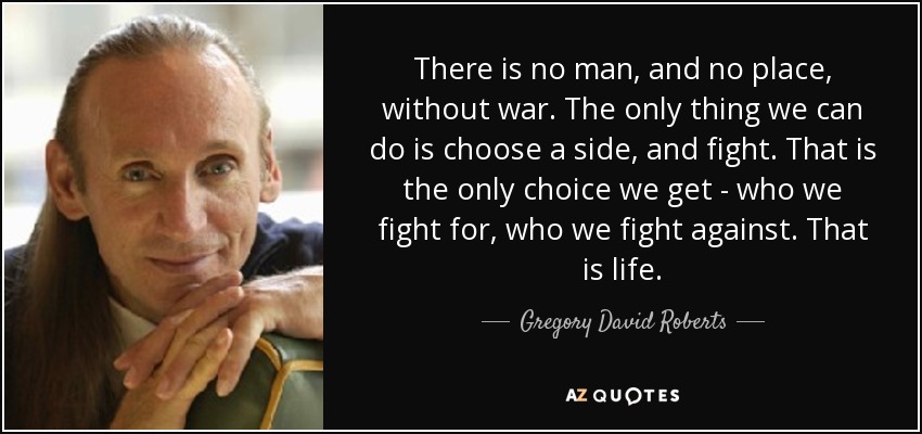 There is no man, and no place, without war. The only thing we can do is choose a side, and fight. That is the only choice we get - who we fight for, who we fight against. That is life. - Gregory David Roberts