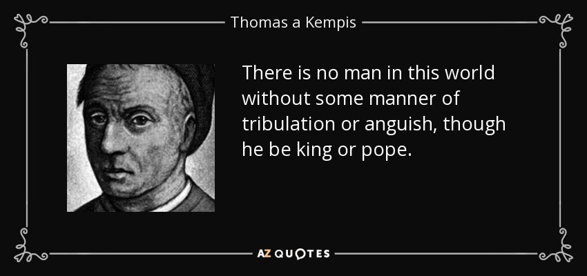 There is no man in this world without some manner of tribulation or anguish, though he be king or pope. - Thomas a Kempis