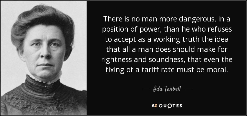 There is no man more dangerous, in a position of power, than he who refuses to accept as a working truth the idea that all a man does should make for rightness and soundness, that even the fixing of a tariff rate must be moral. - Ida Tarbell