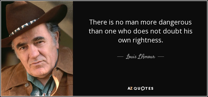 There is no man more dangerous than one who does not doubt his own rightness. - Louis L'Amour