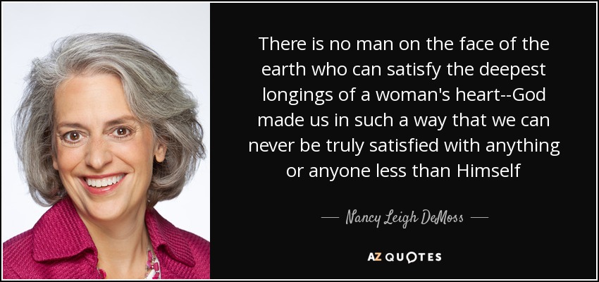 There is no man on the face of the earth who can satisfy the deepest longings of a woman's heart--God made us in such a way that we can never be truly satisfied with anything or anyone less than Himself - Nancy Leigh DeMoss