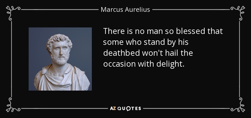 There is no man so blessed that some who stand by his deathbed won't hail the occasion with delight. - Marcus Aurelius