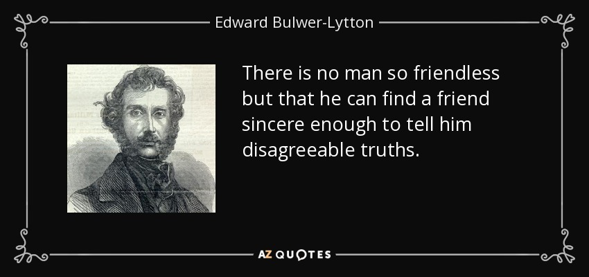 There is no man so friendless but that he can find a friend sincere enough to tell him disagreeable truths. - Edward Bulwer-Lytton, 1st Baron Lytton