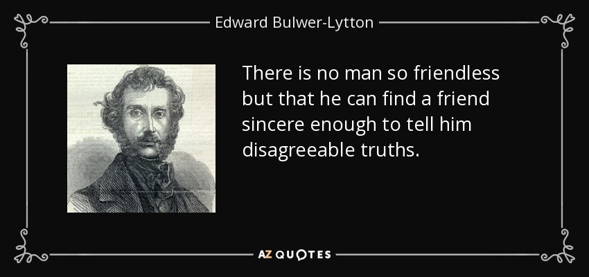 There is no man so friendless but that he can find a friend sincere enough to tell him disagreeable truths. - Edward Bulwer-Lytton, 1st Baron Lytton